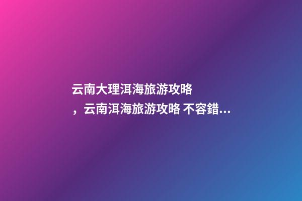 云南大理洱海旅游攻略，云南洱海旅游攻略 不容錯過